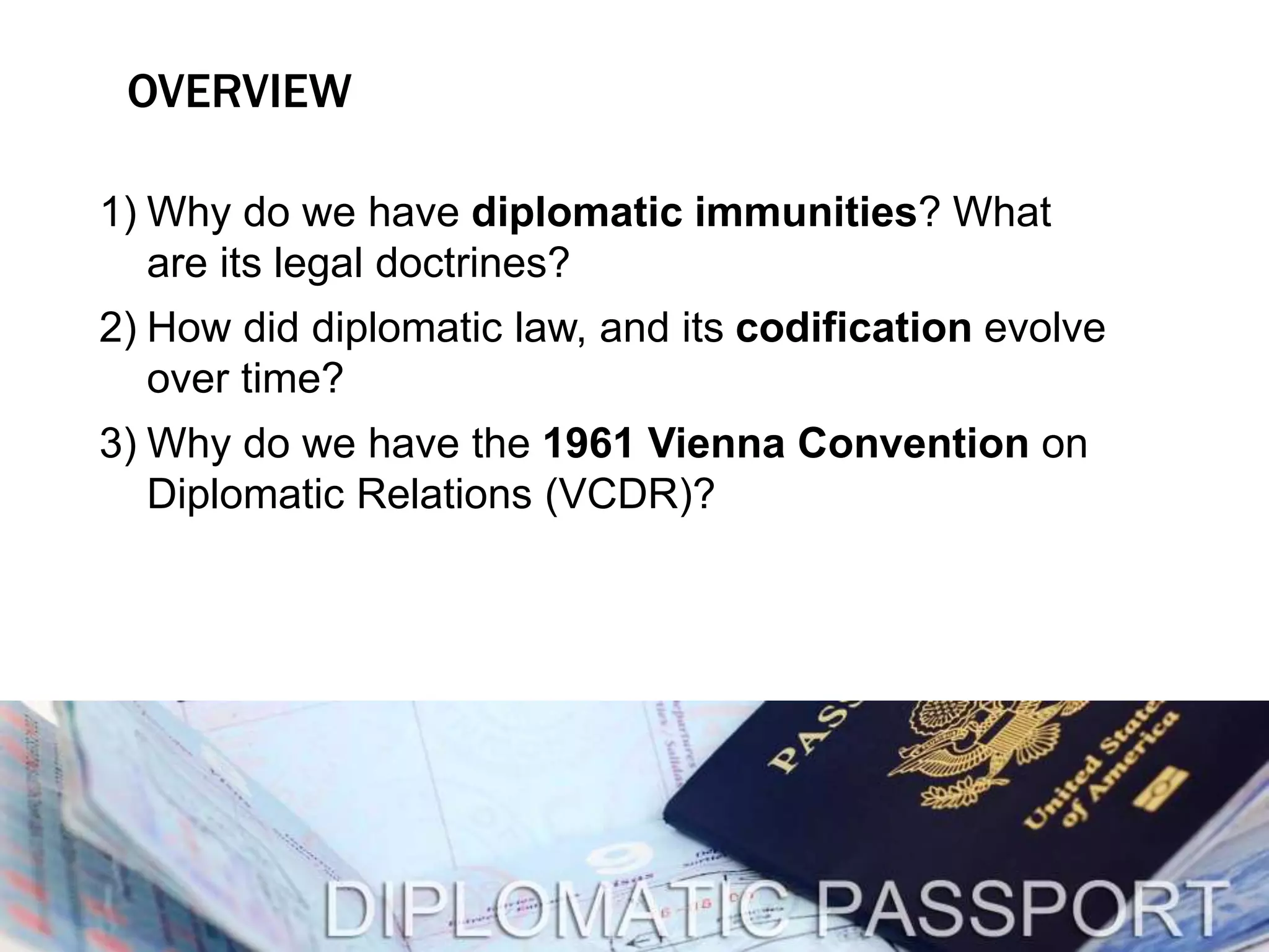 OVERVIEW 
1) Why do we have diplomatic immunities? What 
are its legal doctrines? 
2) How did diplomatic law, and its codification evolve 
over time? 
3) Why do we have the 1961 Vienna Convention on 
Diplomatic Relations (VCDR)? 
 