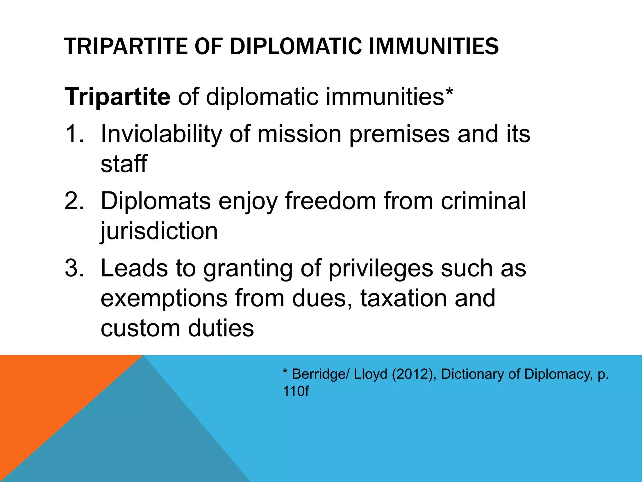 TRIPARTITE OF DIPLOMATIC IMMUNITIES 
Tripartite of diplomatic immunities* 
1. Inviolability of mission premises and its 
staff 
2. Diplomats enjoy freedom from criminal 
jurisdiction 
3. Leads to granting of privileges such as 
exemptions from dues, taxation and 
custom duties 
* Berridge/ Lloyd (2012), Dictionary of Diplomacy, p. 
110f 
 