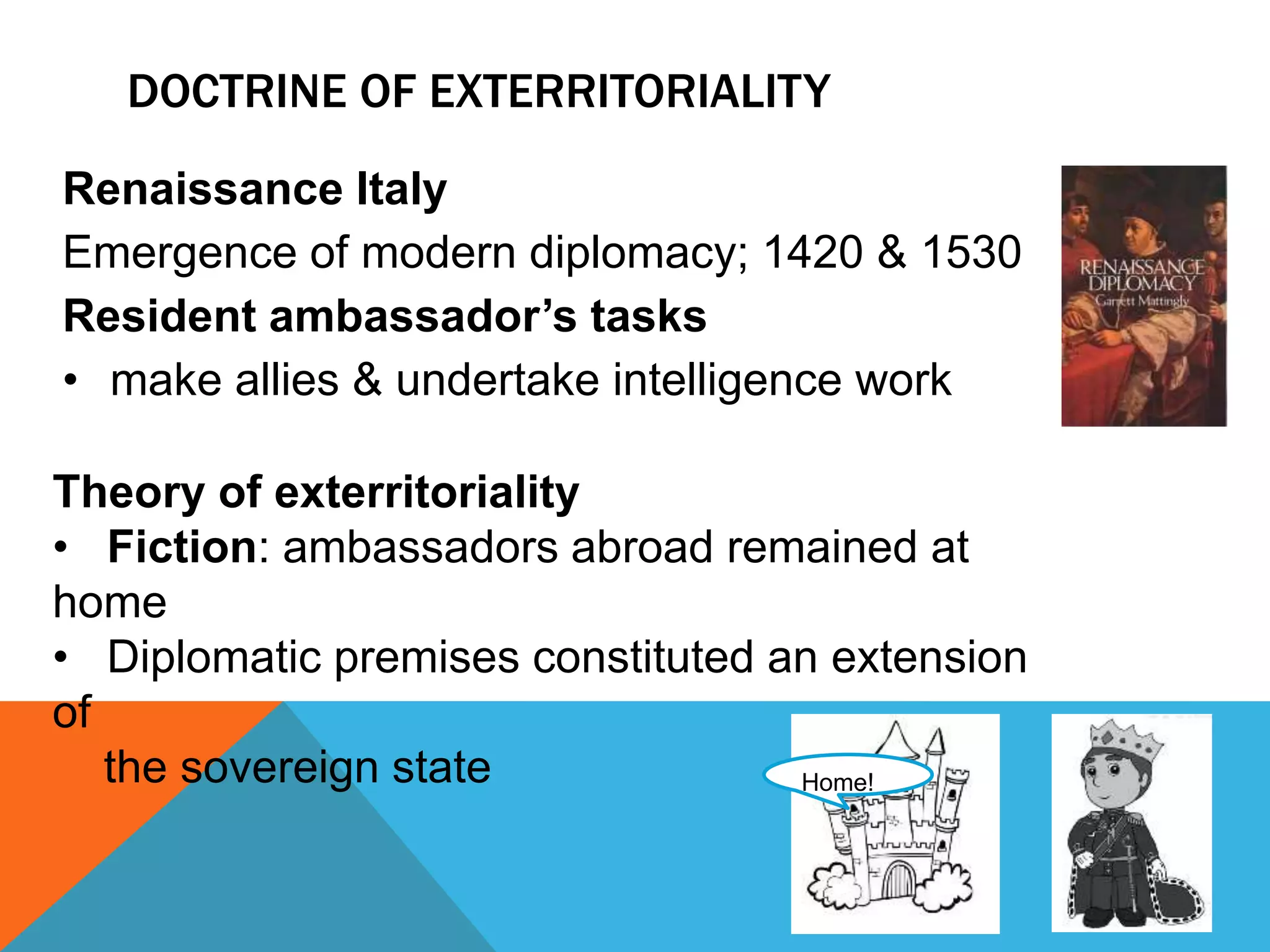DOCTRINE OF EXTERRITORIALITY 
Renaissance Italy 
Emergence of modern diplomacy; 1420 & 1530 
Resident ambassador’s tasks 
• make allies & undertake intelligence work 
Theory of exterritoriality 
• Fiction: ambassadors abroad remained at 
home 
• Diplomatic premises constituted an extension 
of 
Home! 
the sovereign state 
 