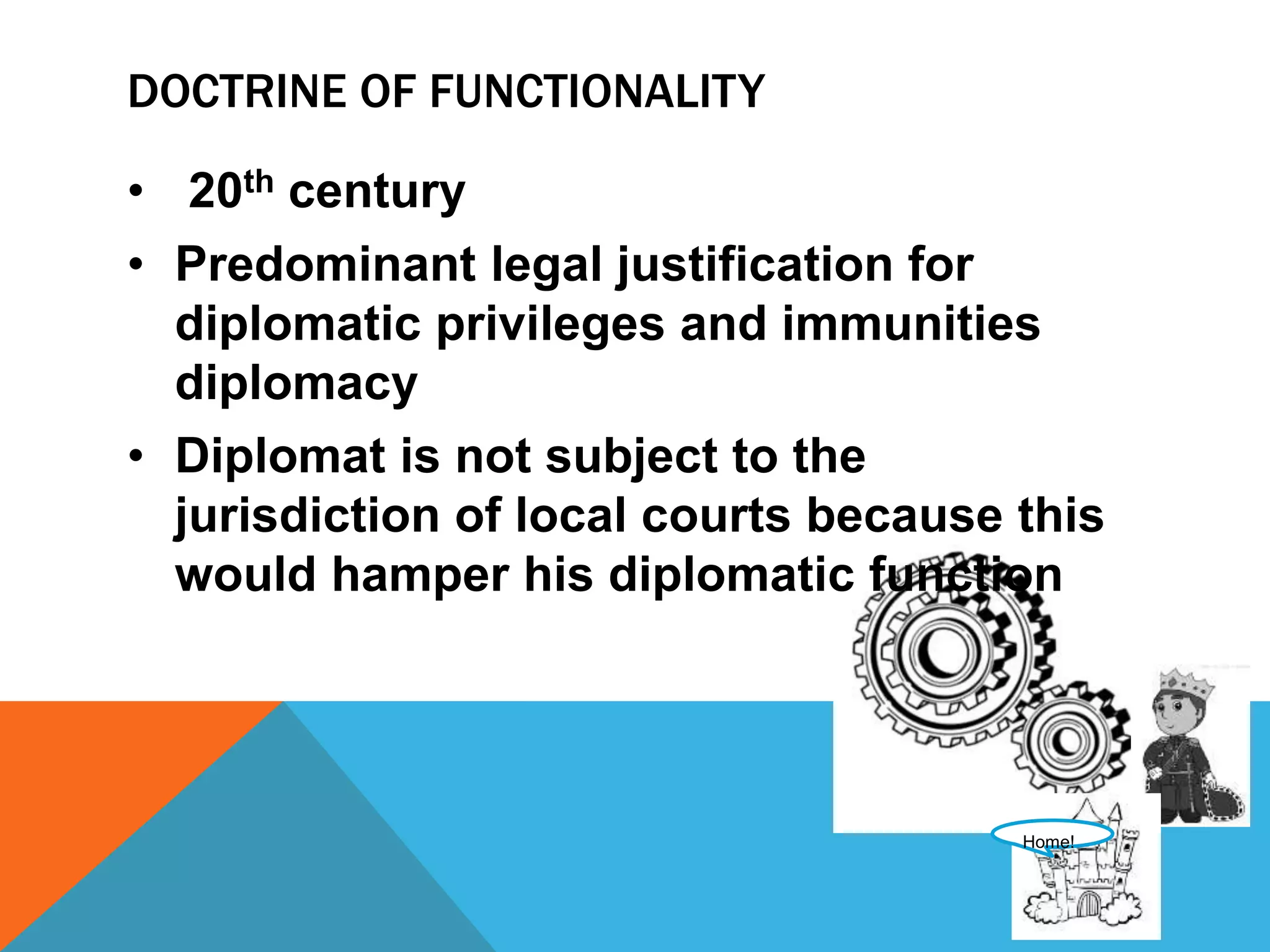 DOCTRINE OF FUNCTIONALITY 
• 20th century 
• Predominant legal justification for 
diplomatic privileges and immunities 
diplomacy 
• Diplomat is not subject to the 
jurisdiction of local courts because this 
would hamper his diplomatic function 
Home! 
 