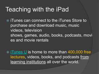 Teaching with the iPad
   iTunes can connect to the iTunes Store to
    purchase and download music, music
    videos, television
    shows, games, audio, books, podcasts, movi
    es and movie rentals

   iTunes U is home to more than 400,000 free
    lectures, videos, books, and podcasts from
    learning institutions all over the world.
 