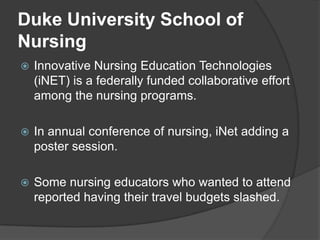 Duke University School of
Nursing
   Innovative Nursing Education Technologies
    (iNET) is a federally funded collaborative effort
    among the nursing programs.

   In annual conference of nursing, iNet adding a
    poster session.

   Some nursing educators who wanted to attend
    reported having their travel budgets slashed.
 