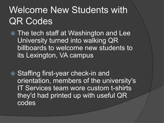 Welcome New Students with
QR Codes
   The tech staff at Washington and Lee
    University turned into walking QR
    billboards to welcome new students to
    its Lexington, VA campus

   Staffing first-year check-in and
    orientation, members of the university's
    IT Services team wore custom t-shirts
    they'd had printed up with useful QR
    codes
 