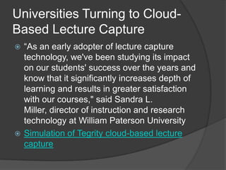 Universities Turning to Cloud-
Based Lecture Capture
 “As an early adopter of lecture capture
  technology, we've been studying its impact
  on our students' success over the years and
  know that it significantly increases depth of
  learning and results in greater satisfaction
  with our courses," said Sandra L.
  Miller, director of instruction and research
  technology at William Paterson University
 Simulation of Tegrity cloud-based lecture
  capture
 