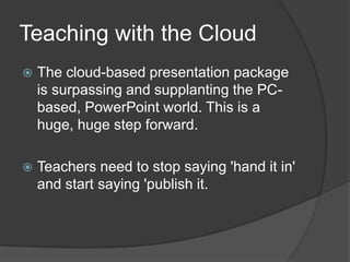 Teaching with the Cloud
   The cloud-based presentation package
    is surpassing and supplanting the PC-
    based, PowerPoint world. This is a
    huge, huge step forward.

   Teachers need to stop saying 'hand it in'
    and start saying 'publish it.
 