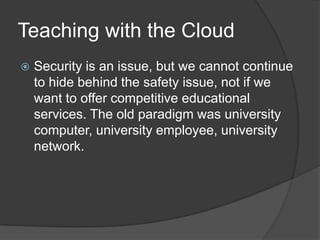 Teaching with the Cloud
   Security is an issue, but we cannot continue
    to hide behind the safety issue, not if we
    want to offer competitive educational
    services. The old paradigm was university
    computer, university employee, university
    network.
 