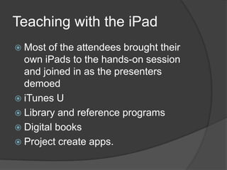 Teaching with the iPad
 Most  of the attendees brought their
  own iPads to the hands-on session
  and joined in as the presenters
  demoed
 iTunes U
 Library and reference programs
 Digital books
 Project create apps.
 