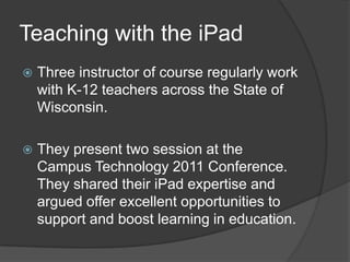 Teaching with the iPad
   Three instructor of course regularly work
    with K-12 teachers across the State of
    Wisconsin.

   They present two session at the
    Campus Technology 2011 Conference.
    They shared their iPad expertise and
    argued offer excellent opportunities to
    support and boost learning in education.
 