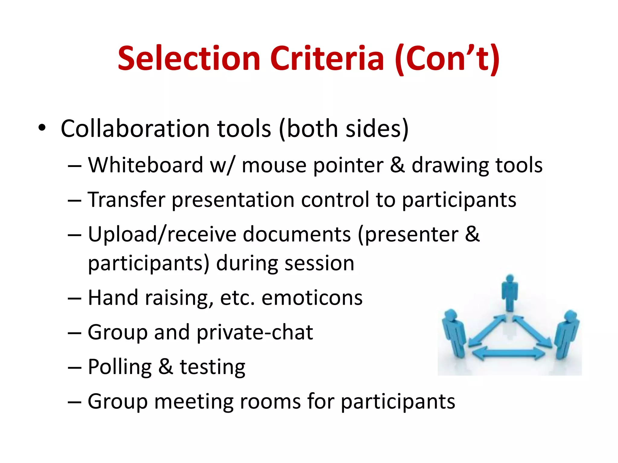 Selection Criteria (Con’t)Collaboration tools (both sides)Whiteboard w/ mouse pointer & drawing toolsTransfer presentation control to participantsUpload/receive documents (presenter & participants) during sessionHand raising, etc. emoticonsGroup and private-chatPolling & testingGroup meeting rooms for participants