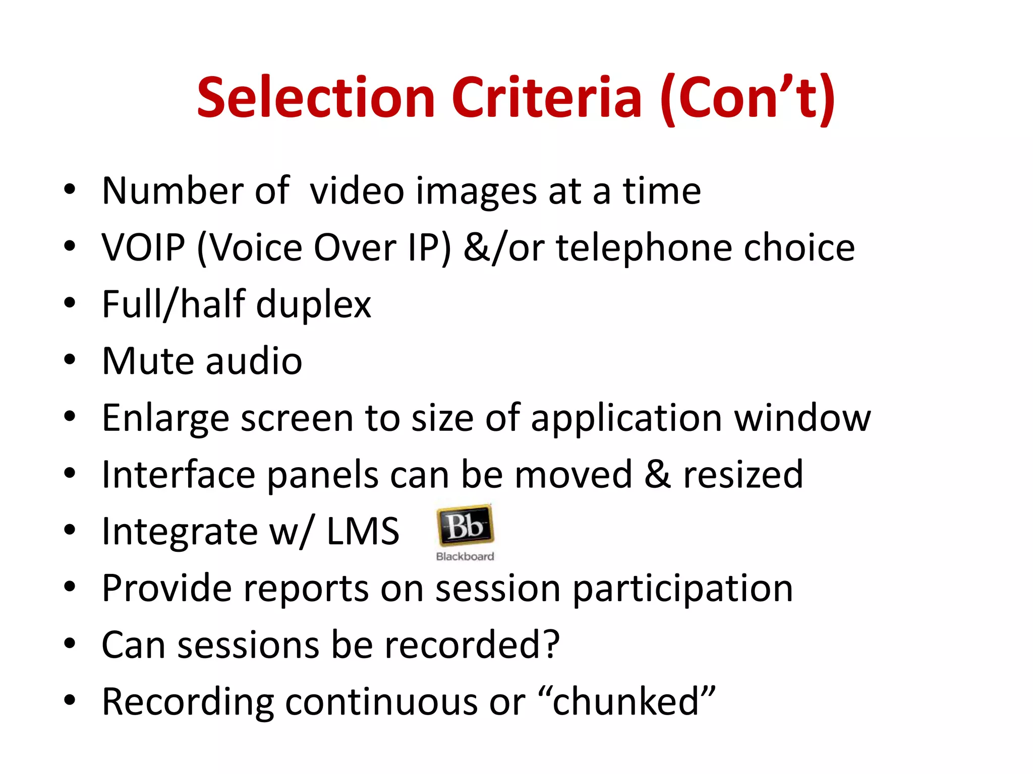 Selection Criteria (Con’t)Number of  video images at a timeVOIP (Voice Over IP) &/or telephone choiceFull/half duplexMute audio Enlarge screen to size of application windowInterface panels can be moved & resized Integrate w/ LMSProvide reports on session participationCan sessions be recorded?Recording continuous or “chunked”
