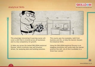 This amazingly interesting E-Learning course will
cover a skill that is revered across all businesses
and is a key competency for growth.
It takes you across the tested SKILLDOM Analytical
Process, which is entirely case and situation
driven, for analysing data and building solutions.
This course uses live examples, both from
business and life, to help the learner sharpen
his Analytical Skills.
Using the SKILLDOM Analytical Process in an
engaging simulation will surely help the learner
practice this skill. All of this is available in a
three hour course!
Analytical Skills Your Quest for Learning ends here
www.skilldom.co.in
11
 