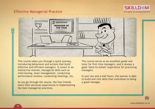This course takes you through a quick journey,
introducing behaviours and actions that build
effective and efficient managers. It covers in an
interactive manner, managerial skills such as
interviewing, team management, conducting
performance reviews, conducting meetings, etc.
As you go through the course, the four friends
share their personal experiences in implementing
the best managerial practices.
The course serves as an excellent guide and
tutor for first time managers, and is always a
good ‘back-to-school’ experience for practicing
managers.
In just two and a half hours, the learner is able
to build and visit skills that contribute to being
a good manager.
Effective Managerial Practice Your Quest for Learning ends here
www.skilldom.co.in
12
 