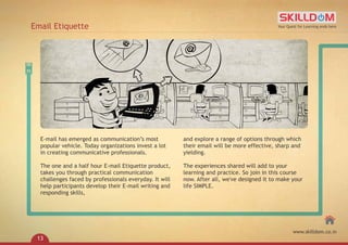 E-mail has emerged as communication’s most
popular vehicle. Today organizations invest a lot
in creating communicative professionals.
The one and a half hour E-mail Etiquette product,
takes you through practical communication
challenges faced by professionals everyday. It will
help participants develop their E-mail writing and
responding skills,
and explore a range of options through which
their email will be more effective, sharp and
yielding.
The experiences shared will add to your
learning and practice. So join in this course
now. After all, we've designed it to make your
life SIMPLE.
Email Etiquette Your Quest for Learning ends here
www.skilldom.co.in
13
 