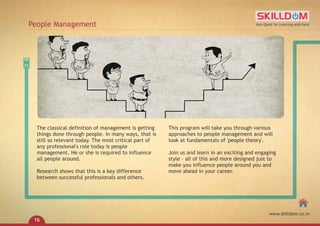 The classical definition of management is getting
things done through people. In many ways, that is
still so relevant today. The most critical part of
any professional's role today is people
management. He or she is required to influence
all people around.
Research shows that this is a key difference
between successful professionals and others.
This program will take you through various
approaches to people management and will
look at fundamentals of 'people theory'.
Join us and learn in an exciting and engaging
style – all of this and more designed just to
make you influence people around you and
move ahead in your career.
People Management Your Quest for Learning ends here
www.skilldom.co.in
16
 