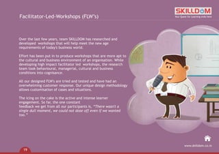 Over the last few years, team SKILLDOM has researched and
developed workshops that will help meet the new age
requirements of today's business world.
Effort has been put in to produce workshops that are more apt to
the cultural and business environment of an organisation. While
developing high impact facilitator led workshops, the research
team took behavioural, managerial, cultural and business
conditions into cognisance.
All our designed FLW's are tried and tested and have had an
overwhelming customer response. Our unique design methodology
allows customisation of cases and situations.
The icing on the cake is the active and intense learner
engagement. So far, the one constant
feedback we get from all our participants is, “There wasn't a
single dull moment, we could not doze off even if we wanted
too.”
Facilitator-Led-Workshops (FLW’s) Your Quest for Learning ends here
www.skilldom.co.in
19
 