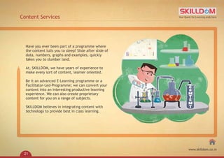 Content Services
Have you ever been part of a programme where
the content lulls you to sleep? Slide after slide of
data, numbers, graphs and examples, quickly
takes you to slumber land.
At, SKILLDOM, we have years of experience to
make every sort of content, learner oriented.
Be it an advanced E-Learning programme or a
Facilitator-Led-Programme; we can convert your
content into an interesting productive learning
experience. We can also create proprietary
content for you on a range of subjects.
SKILLDOM believes in integrating content with
technology to provide best in class learning.
Your Quest for Learning ends here
www.skilldom.co.in
21
 
