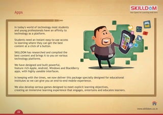 In today's world of technology most students
and young professionals have an affinity to
technology as a platform.
Students need an instant easy-to-use access
to learning where they can get the best
content at a click of a button.
SKILLDOM has researched and compiled the
best content and brings it to you on various
technology platforms.
We have designed and built powerful,
feature rich Apple, Android, Windows and BlackBerry
apps, with highly useable interfaces.
In keeping with the times, we now deliver this package specially designed for educational
institutes so we can give you an end-to-end mobile experience.
We also develop serious games designed to meet explicit learning objectives,
creating an immersive learning experience that engages, entertains and educates learners.
Apps Your Quest for Learning ends here
www.skilldom.co.in
22
 