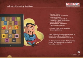 • Train the Trainer
• Facilitation Skills for Trainers
• Presentation Skills
• Advanced Presentation Skills
• Competency based Interviewing
• Assessor Certification
• Programme on Competency
Framework Development
— all form a part of our Advanced
Learning Solutions.
These advanced programs are delivered by
Subject Matter Experts(SMEs) and
are assessed and certified by SKILLDOM.
All these programs use SKILLDOM propriety
content and methodology, to transfer
knowledge and skills.
Advanced Learning Solutions Your Quest for Learning ends here
www.skilldom.co.in
23
 