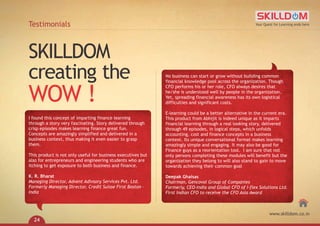 No business can start or grow without building common
financial knowledge pool across the organization. Though
CFO performs his or her role, CFO always desires that
he/she is understood well by people in the organization.
Yet, spreading financial awareness has its own logistical
difficulties and significant costs.
E-learning could be a better alternative in the current era.
This product from Abhijit is indeed unique as it imparts
financial learning through a real looking story, delivered
through 49 episodes, in logical steps, which unfolds
accounting, cost and finance concepts in a business
context. Its unique conversational format makes learning
amazingly simple and engaging. It may also be good for
Finance guys as a reorientation tool. I am sure that not
only persons completing these modules will benefit but the
organization they belong to will also stand to gain to move
towards achieving their common goal
Deepak Ghaisas
Chairman, Gencoval Group of Companies
Formerly, CEO-India and Global CFO of I-flex Solutions Ltd.
First Indian CFO to receive the CFO Asia Award
SKILLDOM
creating the
WOW !
Testimonials
I found this concept of imparting finance learning
through a story very fascinating. Story delivered through
crisp episodes makes learning finance great fun.
Concepts are amazingly simplified and delivered in a
business context, thus making it even easier to grasp
them.
This product is not only useful for business executives but
also for entrepreneurs and engineering students who are
itching to get exposure to both business and finance.
K. R. Bharat
Managing Director, Advent Adivsory Services Pvt. Ltd.
Formerly Managing Director, Credit Suisse First Boston -
India
Your Quest for Learning ends here
www.skilldom.co.in
24
 