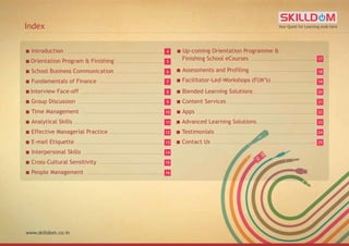 Your Quest for Learning ends here
www.skilldom.co.in
Index
■ Introduction
■ Advanced Learning Solutions
■ Testimonials
■ Contact Us
■ Orientation Program & Finishing
■ School Business Communication
■ Fundamentals of Finance
■ Interview Face-off
■ Group Discussion
■ Time Management
■ Analytical Skills
■ Effective Managerial Practice
■ E-mail Etiquette
■ Interpersonal Skills
■ Cross-Cultural Sensitivity
■ People Management
■ Up-coming Orientation Programme &
Finishing School eCourses
■ Assessments and Profiling
■ Facilitator-Led-Workshops (FLW’s)
■ Blended Learning Solutions
■ Content Services
■ Apps
5
6
77
8
9
10
11
12
13
14
15
16
4
22
23
24
25
17
18
19
20
21
 