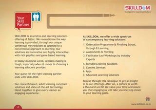 SKILLDOM
offering of Tridat. We revolutionise the way
learning is provided, through our unique
contextual methodology as opposed to a
conventional approach to learning. Our
solutions are innovative and highly interactive,
with rich graphics and game based learning.
In today's business world, decision making is
tough, especially when it comes to choosing a
learning solutions provider.
Your quest for the right learning partner
ends with SKILLDOM.
is an end-to-end learning solutions
Our research based, adult learning compliant
solutions and state-of-the-art technology,
blend together to give every learner an
engaging experience.
Your
Skill
Partner
Browse through this catalogue to get an insight
in to our offerings. After all, a picture is worth
a thousand words! We value your time and assure
you that engaging us will take you one step closer
to your learning goals.
At SKILLDOM, we offer a wide spectrum
of contemporary learning solutions:
1. Orientation Programme & Finishing School,
through E-Learning
2. Assessments & Profiling
3. Facilitator-Led-Workshops by Industry
Experts
4. Blended Learning Solutions
5. Content Services
6. Apps
7. Advanced Learning Solutions
Your Quest for Learning ends here
www.skilldom.co.in
4
 