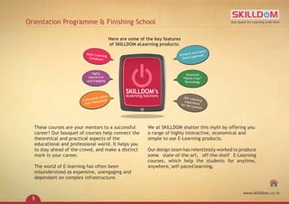 These courses are your mentors to a successful
career! Our bouquet of courses help connect the
theoretical and practical aspects of the
educational and professional world. It helps you
to stay ahead of the crowd, and make a distinct
mark in your career.
The world of E-learning has often been
misunderstood as expensive, unengaging and
dependant on complex infrastructure.
We at SKILLDOM shatter this myth by offering you
a range of highly interactive, economical and
simple to use E-Learning products.
Our design team has relentlessly worked to produce
some state-of-the-art, off-the-shelf E-Learning
courses, which help the students for anytime,
anywhere, self-paced learning.
Here are some of the key features
of SKILLDOM eLearning products:
SKILLDOM’s
eLearning Solutions
Scenario and Game
Based Approach
Advanced
“World Class”
Technology
360°Learningexperiencefor the Learner
Adult Learning
Compliant
Highly
Interactive
and Engaging
Contextual rather
than Theoretical
Orientation Programme & Finishing School Your Quest for Learning ends here
www.skilldom.co.in
5
 