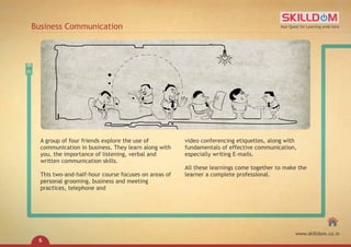 A group of four friends explore the use of
communication in business. They learn along with
you, the importance of listening, verbal and
written communication skills.
This two-and-half-hour course focuses on areas of
personal grooming, business and meeting
practices, telephone and
video conferencing etiquettes, along with
fundamentals of effective communication,
especially writing E-mails.
All these learnings come together to make the
learner a complete professional.
Business Communication Your Quest for Learning ends here
www.skilldom.co.in
6
 