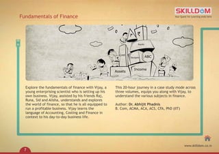 Explore the fundamentals of finance with Vijay, a
young enterprising scientist who is setting up his
own business. Vijay, assisted by his friends Raj,
Runa, Sid and Alisha, understands and explores
the world of finance, so that he is all equipped to
run a profitable business. Vijay learns the
language of Accounting, Costing and Finance in
context to his day-to-day business life.
This 20-hour journey in a case study mode across
three volumes, equips you along with Vijay, to
understand the various subjects in finance.
Author: Dr. Abhijit Phadnis
B. Com, ACMA, ACA, ACS, CFA, PhD (IIT)
Fundamentals of Finance Your Quest for Learning ends here
www.skilldom.co.in
7
 
