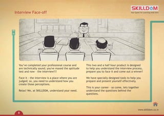 You’ve completed your professional course and
are technically sound; you've maxed the aptitude
test and now – the interview!!!
Face it - the interview is a place where you are
judged; so, you need to understand how you
create those perceptions.
Relax! We, at SKILLDOM, understand your need.
This two and a half hour product is designed
to help you understand the interview process,
prepare you to face it and come out a winner!
We have specially designed tools to help you
prepare and present yourself effectively.
This is your career – so come, lets together
understand the questions behind the
questions.
Interview Face-off Your Quest for Learning ends here
www.skilldom.co.in
8
 