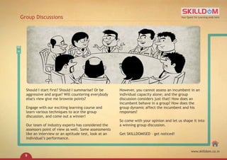 Should I start first? Should I summarise? Or be
aggressive and argue? Will countering everybody
else's view give me brownie points?
Engage with our exciting learning course and
learn various techniques to ace the group
discussion, and come out a winner!
Our team of industry experts has considered the
assessors point of view as well. Some assessments
like an interview or an aptitude test, look at an
individual’s performance.
However, you cannot assess an incumbent in an
individual capacity alone; and the group
discussion considers just that! How does an
incumbent behave in a group? How does the
group dynamic affect the incumbent and his
responses?
So come with your opinion and let us shape it into
a winning group discussion.
Get SKILLDOMISED – get noticed!
Group Discussions Your Quest for Learning ends here
www.skilldom.co.in
9
 