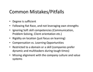 Common Mistakes/Pitfalls
• Degree is sufficient
• Following Rat Race, and not leveraging own strengths
• Ignoring Soft skill competencies (Communication,
Problem Solving, Client orientation etc.)
• Rigidity on location (just focus on learning)
• Compensation vs. Learning Opportunities
• Restricted to a domain or a skill (companies prefer
dynamic and multitaskers during tough times)
• Missing alignment with the company culture and value
systems
