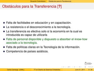 Situación Colombiana   Obstáculos para la Transferencia


Obstáculos para la Transferencia [?]



  Falta de facilidades en educación y en capacitación.
  La resistencia o el desconocimiento a la tecnología.
  La transferencia es efectiva solo si la economía en la cual es
  introducida es capaz de utilizarla
  Falta de personal disponible y dispuesto a absorber el know-how
  asociado a la tecnología.
  Falta de políticas claras en la Tecnología de la información.
  Competencia de países asiáticos.




  Carlos Camargo (UNAL)       TT en Diseño de Sistemas Embebidos                    June 21, 2011   9 / 20
 