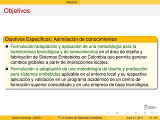 Objetivos


Objetivos



Objetivos Especíﬁcos: Asimilación de conocimientos
  Formulación/adaptación y aplicación de una metodología para la
  transferencia tecnológica y de conocimientos en el área de diseño y
  fabricación de Sistemas Embebidos en Colombia que permita generar
  cambios globales a partir de interacciones locales.
  Formulación o adaptación de una metodología de diseño y producción
  para sistemas embebidos aplicable en el entorno local y su respectiva
  aplicación y validación en un programa académico de un centro de
  formación superior consolidado y en una empresa de base tecnológica.




   Carlos Camargo (UNAL)   TT en Diseño de Sistemas Embebidos   June 21, 2011   13 / 20
 