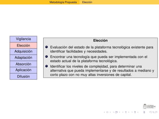 Metodología Propuesta   Elección




Vigilancia                                       Elección
 Elección     Evaluación del estado de la plataforma tecnológica existente para
Adquisición   identiﬁcar facilidades y necesidades.
Adaptación    Encontrar una tecnología que pueda ser implementada con el
              estado actual de la plataforma tecnológica.
Absorción
              Identiﬁcar los niveles de complejidad, para determinar una
Aplicación    alternativa que pueda implementarse y de resultados a mediano y
              corto plazo con no muy altas inversiones de capital.
 Difusión
 
