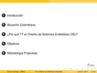 1   Introducción


2   Situación Colombiana


3   ¿Por qué TT en Diseño de Sistemas Embebidos (SE)?


4   Objetivos


5   Metodología Propuesta




    Carlos Camargo (UNAL)   TT en Diseño de Sistemas Embebidos   June 21, 2011   2 / 20
 