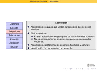 Metodología Propuesta   Adquisición




                                            Adquisición
Vigilancia
 Elección     Adquisición de equipos que utilicen la tecnología que se desea
              transferir.
Adquisición
              Fácil adquisición.
Adaptación
                 Existen aplicaciones en gran parte de las actividades humanas.
Absorción        No es necesario ﬁrmar acuerdos con países o con grandes
                 industrias.
Aplicación
              Adquisición de plataformas de desarrollo hardware y software
 Difusión
              Identiﬁcación de herramientas de desarrollo.
 