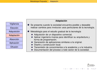 Metodología Propuesta   Adaptación




                                            Adaptación
Vigilancia
              Se presenta cuando la sociedad encuentra posible y deseable
 Elección     realizar cambios para involucrar usos particulares de la tecnología.
Adquisición   Metodología para el estudio gradual de la tecnología
Adaptación       Adquisición de un dispositivo comercial.
                 Aplicar ingeniería inversa para identiﬁcar su arquitectura y
Absorción        forma de programación.
Aplicación       Generación de aplicaciones similares a la original.
                 Diseño y construcción local.
 Difusión        Transmisión de conocimientos a la academia y a la industria.
                 Documentación del proceso a todo sector de la sociedad.
 