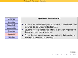 Metodología Propuesta     Aplicación




Vigilancia                            Aplicación: Iniciativa CDIO

 Elección
Adquisición   Educar a los estudiantes para dominar un conocimiento más
              profundo de los fundamentos técnicos.
Adaptación
              Educar a los ingenieros para liderar la creación y operación
Absorción
              de nuevos productos y sistemas.
Aplicación
              Educar futuros investigadores para entender la importancia
 Difusión     estratégica y el valor de su trabajo.
 