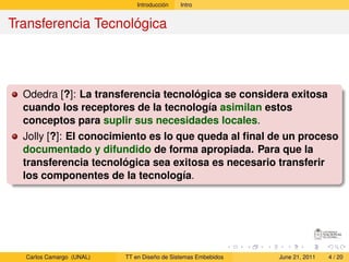 Introducción   Intro


Transferencia Tecnológica




  Odedra [?]: La transferencia tecnológica se considera exitosa
  cuando los receptores de la tecnología asimilan estos
  conceptos para suplir sus necesidades locales.
  Jolly [?]: El conocimiento es lo que queda al ﬁnal de un proceso
  documentado y difundido de forma apropiada. Para que la
  transferencia tecnológica sea exitosa es necesario transferir
  los componentes de la tecnología.




  Carlos Camargo (UNAL)   TT en Diseño de Sistemas Embebidos   June 21, 2011   4 / 20
 