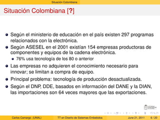 Situación Colombiana


Situación Colombiana [?]


  Según el ministerio de educación en el país existen 297 programas
  relacionados con la electrónica.
  Según ASESEL en el 2001 existían 154 empresas productoras de
  componentes y equipos de la cadena electrónica.
     76% usa tecnología de los 80 o anterior
  Las empresas no adquieren el conocimiento necesario para
  innovar; se limitan a compra de equipo.
  Principal problema: tecnología de producción desactualizada.
  Según el DNP, DDE, basados en información del DANE y la DIAN,
  las importaciones son 64 veces mayores que las exportaciones.




  Carlos Camargo (UNAL)       TT en Diseño de Sistemas Embebidos   June 21, 2011   6 / 20
 