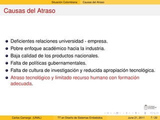 Situación Colombiana   Causas del Atraso


Causas del Atraso



  Deﬁcientes relaciones universidad - empresa.
  Pobre enfoque académico hacia la industria.
  Baja calidad de los productos nacionales.
  Falta de políticas gubernamentales.
  Falta de cultura de investigación y reducida apropiación tecnológica.
  Atraso tecnológico y limitado recurso humano con formación
  adecuada.




  Carlos Camargo (UNAL)       TT en Diseño de Sistemas Embebidos     June 21, 2011   7 / 20
 
