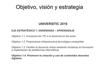 UNIVERSITIC 2010 EJE ESTRATÉGICO 1: ENSEÑANZA – APRENDIZAJE Objetivo 1.1. Incorporar las TIC a la docencia en las aulas Objetivo 1.2. Proporcionar infraestructura tecnológica compartida Objetivo 1.3. Facilitar la docencia virtual mediante iniciativas en formación e implantación de plataformas informáticas Objetivo 1.4. Promover la creación y uso de contenidos docentes digitales Objetivo, visión y estrategia 