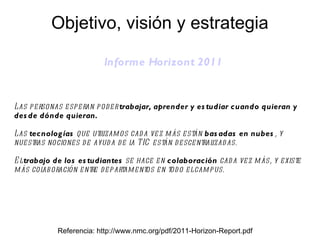 Informe  Horizont  2011 Referencia: http://www.nmc.org/pdf/2011-Horizon-Report.pdf Las personas esperan poder  trabajar, aprender y estudiar cuando quieran y desde dónde quieran. Las  tecnologías  que utilizamos cada vez más están  basadas en nubes , y nuestras nociones de ayuda de la TIC están descentralizadas. El  trabajo de los estudiantes  se hace en  colaboración  cada vez más, y existe más colaboración entre departamentos en todo el campus. Objetivo, visión y estrategia 