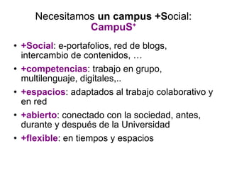 Necesitamos  un campus   +S ocial:  CampuS + +Social : e-portafolios, red de blogs, intercambio de contenidos, … +competencias : trabajo en grupo, multilenguaje, digitales,.. +espacios : adaptados al trabajo colaborativo y en red +abierto : conectado con la sociedad, antes, durante y después de la Universidad +flexible : en tiempos y espacios 