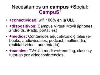 Necesitamos  un campus   +S ocial:  CampuS + +conectividad:   wifi 100% en la ULL +dispositivos:  Campus Virtual Móvil (iphones, androids, iPads, portátiles) +medios :  Contenidos educativos digitales (e-books, audiovisuales, podcast, multimedia, realidad virtual, aumentada) +canales :  TV+ULLmedia+streaming, clases y tutorías por videoconferencias 