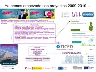 Ya hemos empezado con proyectos 2009-2010… ..... I+D+i Actuaciones ULL ETSII : Access Grid, Asignaturas Gráficas, Videojuegos  Bellas Artes:  Asignaturas Fotografía, 3D, Animación Ciencias de la Información:   Platos, Red/Electricidad, Sala de captura de movimientos, Realidad Virtual, Aulas con ordenadores, Sala de desarrollo profesionales digitales. Asignaturas de Locución y Presentación, Tecnología en periodismo, Comunicación audiovisual, Edición Audiovisual, Periodismo especializado, otros. Cursos. Convenios :  La Mirada Producciones, La Casa Animada, Promineo Studio, 4dtres, Alejandro Gil. Servicios : Streaming, colaboración con el Gabinete de Prensa, producción y distribución audiovisual educativa y otros (sujeta a proyectos), entrevistas. Objetivo:  Impulsar la industria d e los contenidos digitales a través de la capacitación de futuros profesionales y fomento de la colaboración de universidad-empresas  