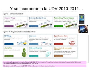Y se incorporan a la UDV 2010-2011… Convocatoria Proyectos de Innovación Educativa 2010-2011:  http://www.ull.es/Private/folder/institucional/ull/calidad/Proyectos%20de%20innovaci%C3%B3n%20docente%202010/Convocatoria%20PI_2010_v5.pdf Plan de formación del profesorado 2010-2011:  http://w3.ull.es/view/institucional/ull/Actividades/es 