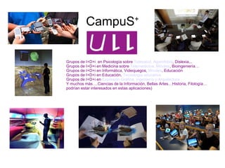 CampuS + Grupos de I+D+i  en Psicología sobre  Telesalud ,  Agarofobia ,  Dislexia,.. Grupos de I+D+i en Medicina sobre  Telemedicina, Móviles , Bioingeniería… Grupos de I+D+i en Informática, Videojuegos,  Móviles , Educación Grupos de I+D+i en Educación,  Tecnología educativa Grupos de I+D+i en  Expresión Gráfica, Ingeniería y Arquitectura Y muchos más….Ciencias de la Información, Bellas Artes…Historia, Filología…podrían estar interesados en estas aplicaciones) 