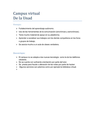 Campus virtual
De la Unad
Ventajas:
 Fortalecimiento del aprendizaje autónomo.
 Uso de las herramientas de la comunicación (sincrónicas y asincrónicas).
 Tiene mucho material de apoyo en su plataforma.
 Aprender a socializar sus trabajos con los demás compañeros en los foros

o grupos de trabajo.
 Se asocia mucho a un aula de clases verdadera.

Desventajas:
 El campus no se adapta a las nuevas tecnología como la de los teléfonos
celulares.
 No se cuenta con suficiente orientación por parte del tutor.
 Se presta para fraude o alteración de las notas por parte de hacker.
 Algunos servicios son pésimos como por ejemplo la biblioteca virtual.


 