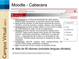 Moodle - CabeceraCampusVirtualUDCV
● Más de 90 idiomas (incluidas lenguas oficiales)
➢ Área Personal es un área personalizado por cada usuario
donde puede personalizar su escritorio dentro de moodle.
➢ Perfil permite cambiar la información personal del usuario,
(nombre, email de contacto, imagen, idioma, zona horaria).
➢ Calificaciones permite acceder desde un único menú a todas
las calificaciones de cada una de las asignaturas.
➢ Mensajes permite realizar comunicaciones rápidas entre
usuarios. Cada usuario decide cómo quiere ser informado
(correo, notificación emergente, notificación a la app del
móvil, …) dependiendo de si está o no conectado en ese
momento. También puede restringir la recepción de estos
mensajes.
➢ Preferencias permite cambiar otras configuraciones del
usuario (foros, blogs, portafolios, insignias).
➢ Salir nos permite cerrar la sesión en Campus Virtual.
 